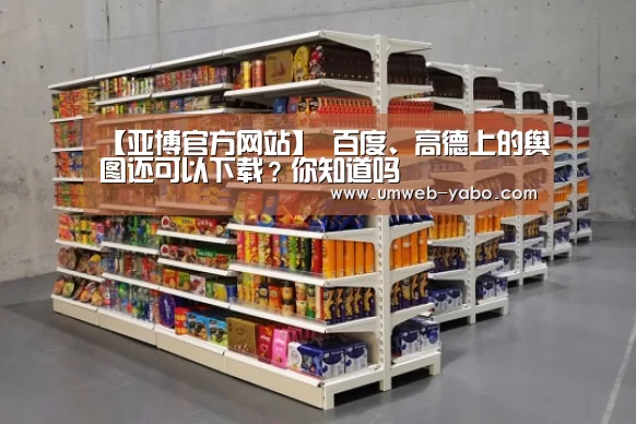 【亚博官方网站】
百度、高德上的舆图还可以下载?你知道吗(图1) 亚博APP